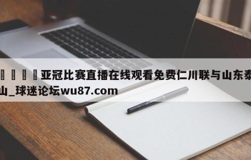 🍢亚冠比赛直播在线观看免费仁川联与山东泰山_球迷论坛wu87.com