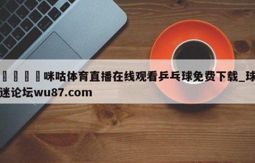 🍢咪咕体育直播在线观看乒乓球免费下载_球迷论坛wu87.com