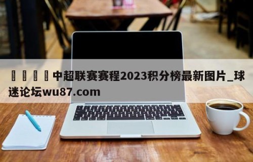 🍢中超联赛赛程2023积分榜最新图片_球迷论坛wu87.com