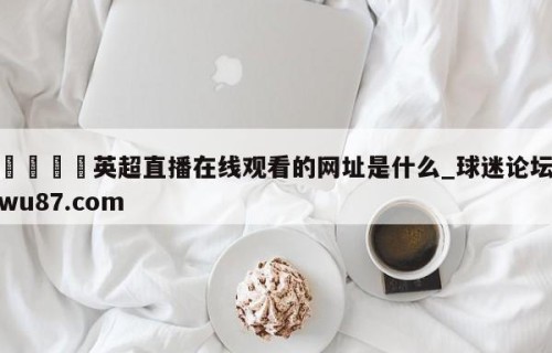 🍢英超直播在线观看的网址是什么_球迷论坛wu87.com