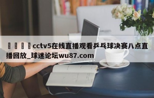 🍢cctv5在线直播观看乒乓球决赛八点直播回放_球迷论坛wu87.com