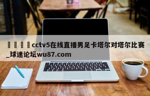 🍢cctv5在线直播男足卡塔尔对塔尔比赛_球迷论坛wu87.com