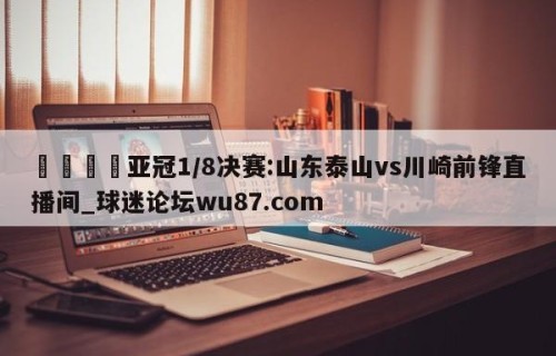 🍢亚冠1/8决赛:山东泰山vs川崎前锋直播间_球迷论坛wu87.com