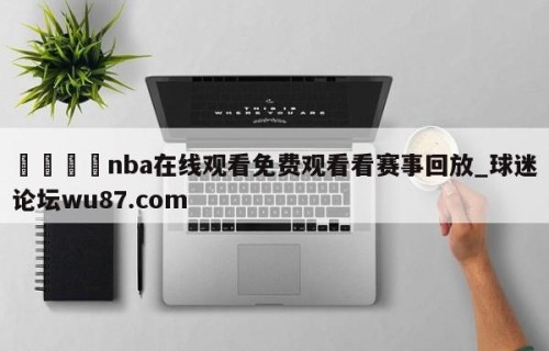 🍢nba在线观看免费观看看赛事回放_球迷论坛wu87.com