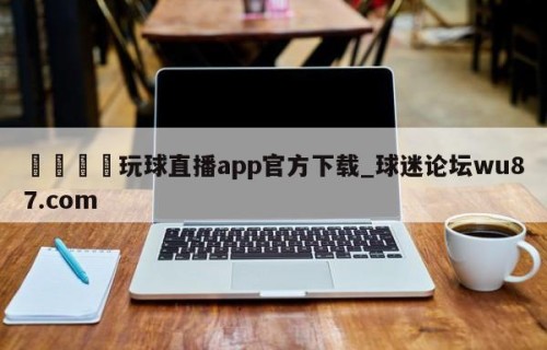 🍢玩球直播app官方下载_球迷论坛wu87.com