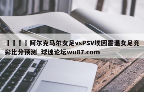 🍢阿尔克马尔女足vsPSV埃因霍温女足竞彩比分预测_球迷论坛wu87.com