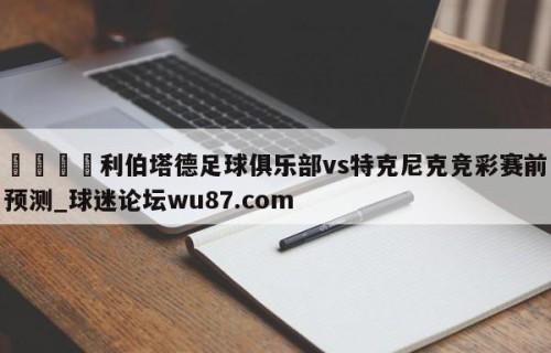 🍢利伯塔德足球俱乐部vs特克尼克竞彩赛前预测_球迷论坛wu87.com