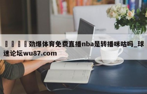 🍢劲爆体育免费直播nba是转播咪咕吗_球迷论坛wu87.com