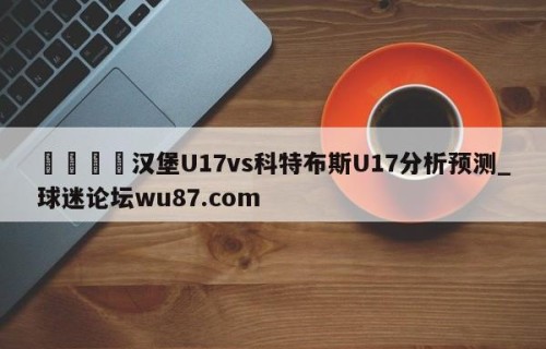🍢汉堡U17vs科特布斯U17分析预测_球迷论坛wu87.com