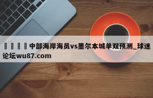 🍢中部海岸海员vs墨尔本城单双预测_球迷论坛wu87.com