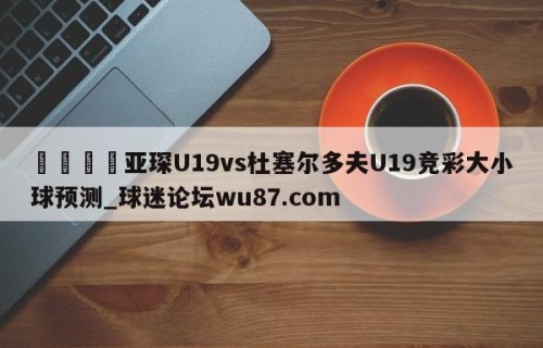 🍢亚琛U19vs杜塞尔多夫U19竞彩大小球预测_球迷论坛wu87.com