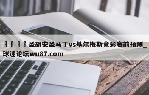 🍢圣胡安圣马丁vs基尔梅斯竞彩赛前预测_球迷论坛wu87.com