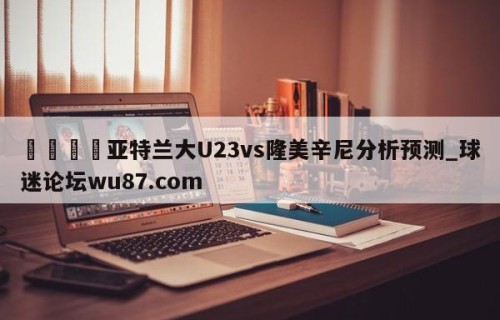 🍢亚特兰大U23vs隆美辛尼分析预测_球迷论坛wu87.com