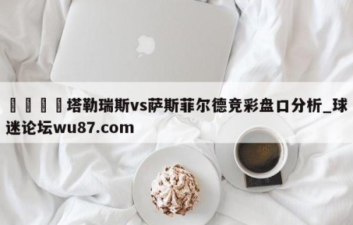 🍢塔勒瑞斯vs萨斯菲尔德竞彩盘口分析_球迷论坛wu87.com
