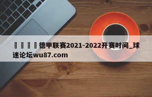 🍢德甲联赛2021-2022开赛时间_球迷论坛wu87.com