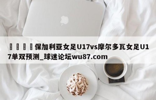 🍢保加利亚女足U17vs摩尔多瓦女足U17单双预测_球迷论坛wu87.com