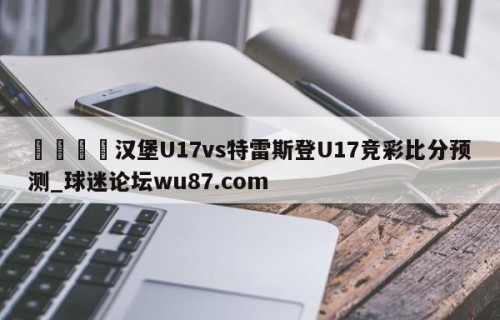 🍢汉堡U17vs特雷斯登U17竞彩比分预测_球迷论坛wu87.com