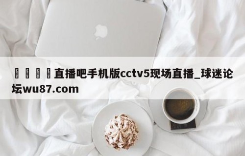 🍢直播吧手机版cctv5现场直播_球迷论坛wu87.com