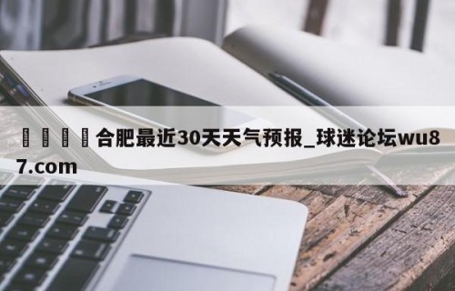 🍢合肥最近30天天气预报_球迷论坛wu87.com