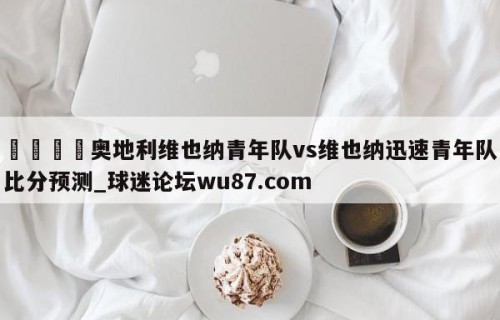 🍢奥地利维也纳青年队vs维也纳迅速青年队比分预测_球迷论坛wu87.com