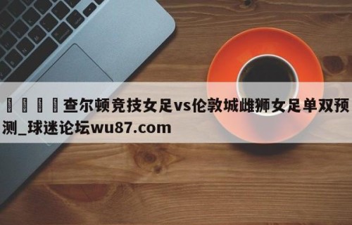 🍢查尔顿竞技女足vs伦敦城雌狮女足单双预测_球迷论坛wu87.com