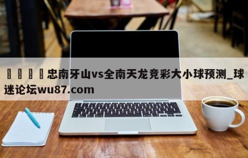 🍢忠南牙山vs全南天龙竞彩大小球预测_球迷论坛wu87.com