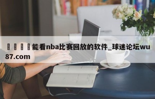 🍢能看nba比赛回放的软件_球迷论坛wu87.com