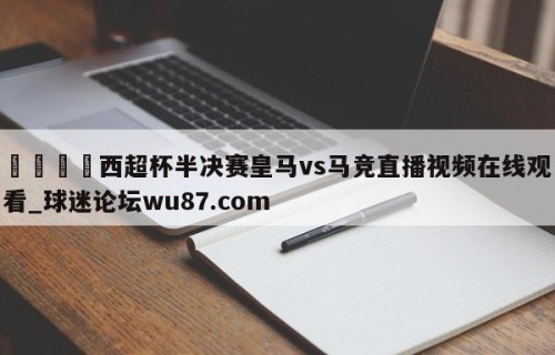 🍢西超杯半决赛皇马vs马竞直播视频在线观看_球迷论坛wu87.com