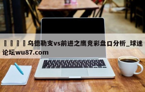 🍢乌德勒支vs前进之鹰竞彩盘口分析_球迷论坛wu87.com