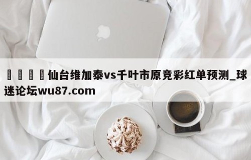 🍢仙台维加泰vs千叶市原竞彩红单预测_球迷论坛wu87.com
