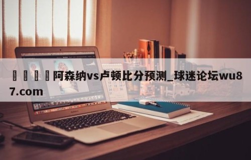 🍢阿森纳vs卢顿比分预测_球迷论坛wu87.com