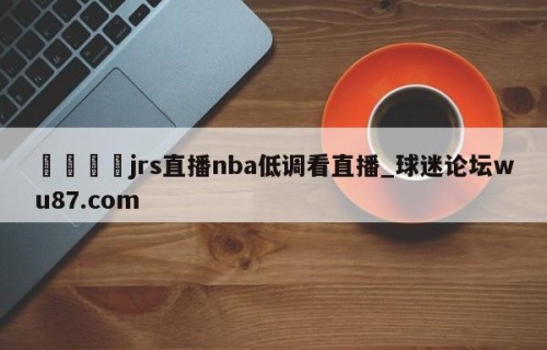 🍢jrs直播nba低调看直播_球迷论坛wu87.com