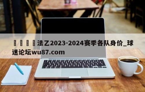 🍢法乙2023-2024赛季各队身价_球迷论坛wu87.com