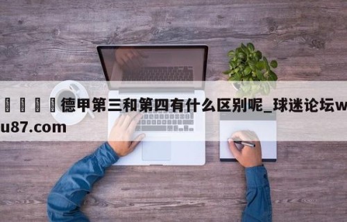 🍢德甲第三和第四有什么区别呢_球迷论坛wu87.com