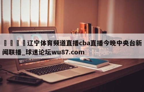 🍢辽宁体育频道直播cba直播今晚中央台新闻联播_球迷论坛wu87.com