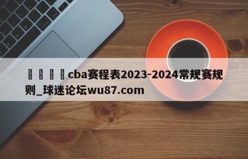 🍢cba赛程表2023-2024常规赛规则_球迷论坛wu87.com