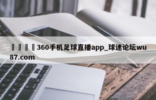🍢360手机足球直播app_球迷论坛wu87.com