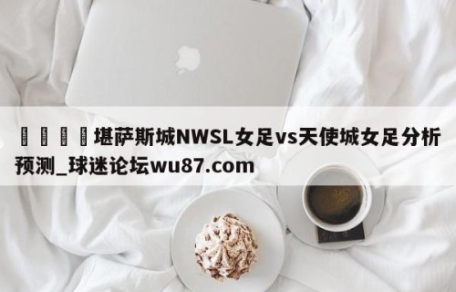 🍢堪萨斯城NWSL女足vs天使城女足分析预测_球迷论坛wu87.com