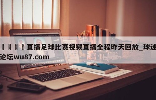 🍢直播足球比赛视频直播全程昨天回放_球迷论坛wu87.com