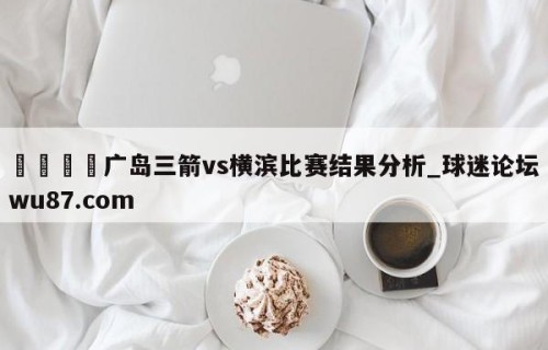 🍢广岛三箭vs横滨比赛结果分析_球迷论坛wu87.com