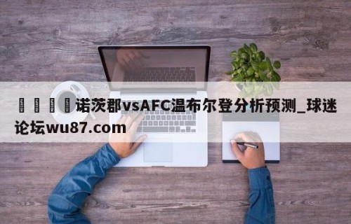🍢诺茨郡vsAFC温布尔登分析预测_球迷论坛wu87.com