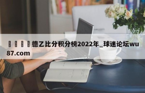 🍢德乙比分积分榜2022年_球迷论坛wu87.com