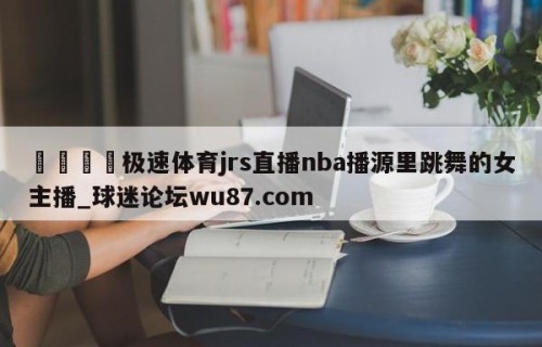 🍢极速体育jrs直播nba播源里跳舞的女主播_球迷论坛wu87.com