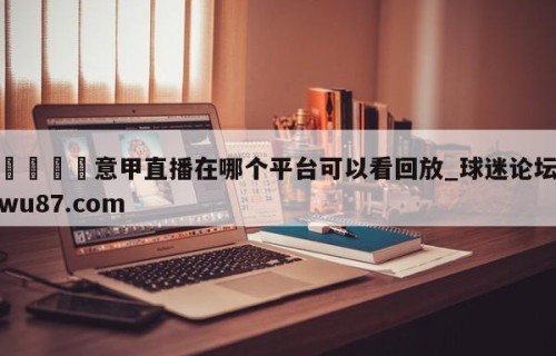 🍢意甲直播在哪个平台可以看回放_球迷论坛wu87.com