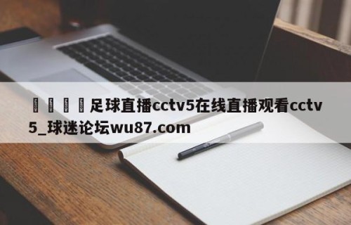 🍢足球直播cctv5在线直播观看cctv5_球迷论坛wu87.com