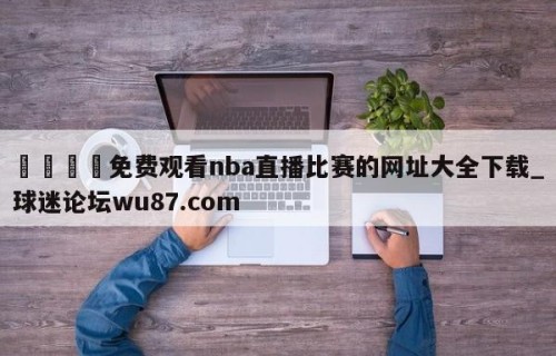 🍢免费观看nba直播比赛的网址大全下载_球迷论坛wu87.com