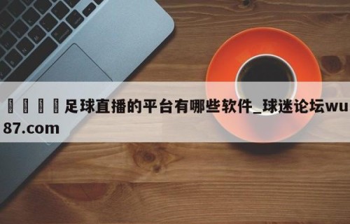 🍢足球直播的平台有哪些软件_球迷论坛wu87.com