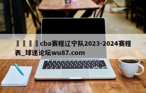 🍢cba赛程辽宁队2023-2024赛程表_球迷论坛wu87.com