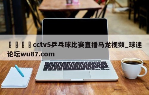 🍢cctv5乒乓球比赛直播马龙视频_球迷论坛wu87.com
