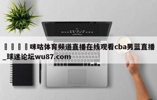 🍢咪咕体育频道直播在线观看cba男蓝直播_球迷论坛wu87.com